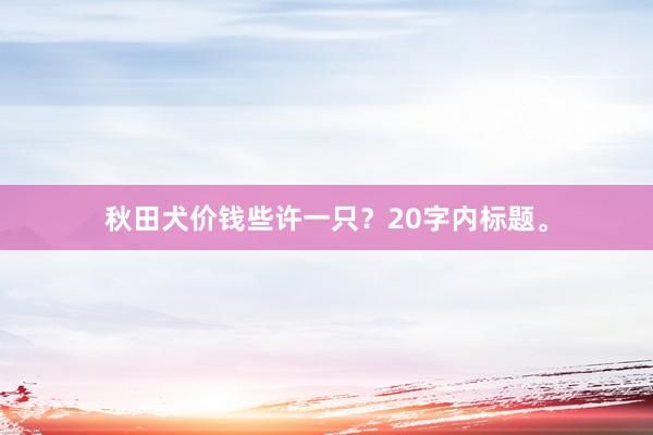 秋田犬价钱些许一只？20字内标题。